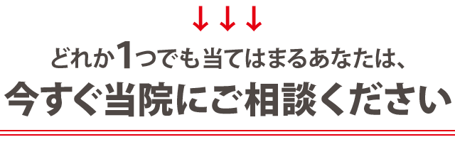 どれか１つでも当てはまるあなたは、今すぐ当院にご相談ください