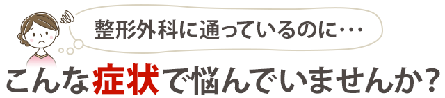 整形外科に通っているのにこんな症状で悩んでいませんか？