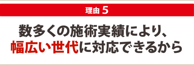 ５：数多くの施術実績により、 幅広い世代に対応できるから