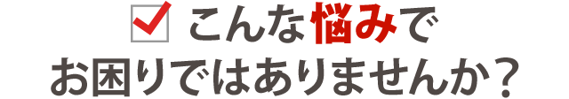 こんな悩みでお困りではありません？