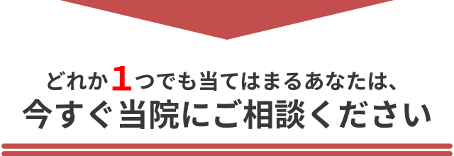 どれか1つでも当てはまるあなたは、今すぐ当院にご相談ください